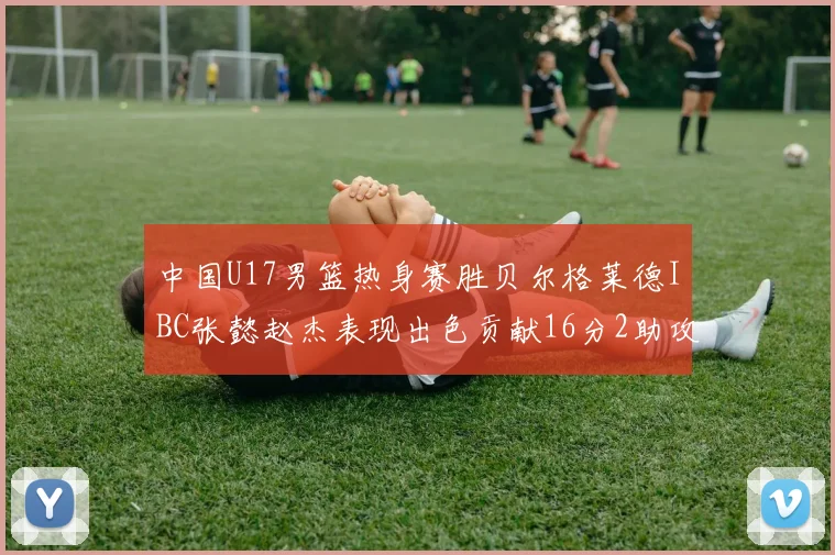 中国U17男篮热身赛胜贝尔格莱德IBC张懿赵杰表现出色贡献16分2助攻2抢断