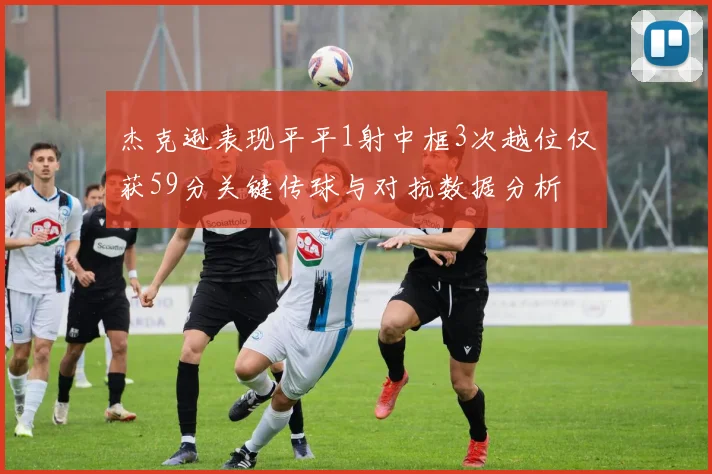 杰克逊表现平平1射中框3次越位仅获59分关键传球与对抗数据分析
