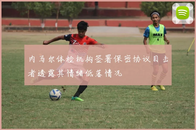 内马尔体检机构签署保密协议目击者透露其情绪低落情况