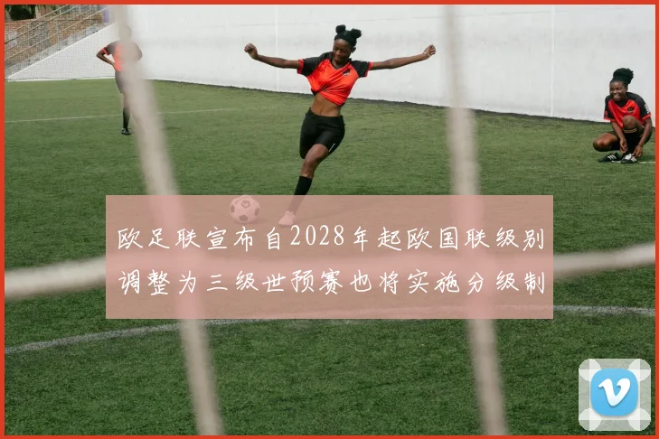欧足联宣布自2028年起欧国联级别调整为三级世预赛也将实施分级制度