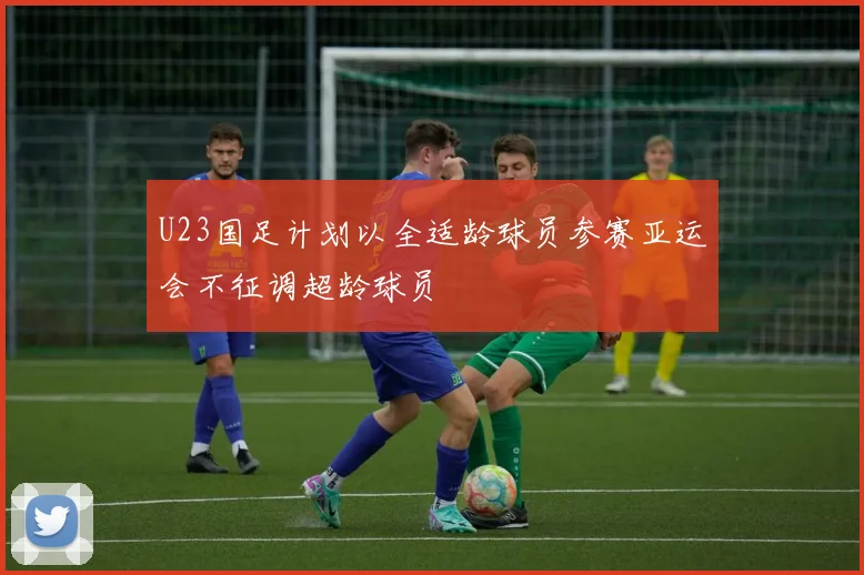 U23国足计划以全适龄球员参赛亚运会不征调超龄球员