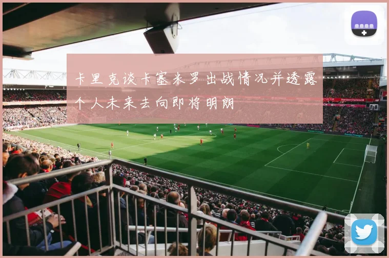 卡里克谈卡塞米罗出战情况并透露个人未来去向即将明朗