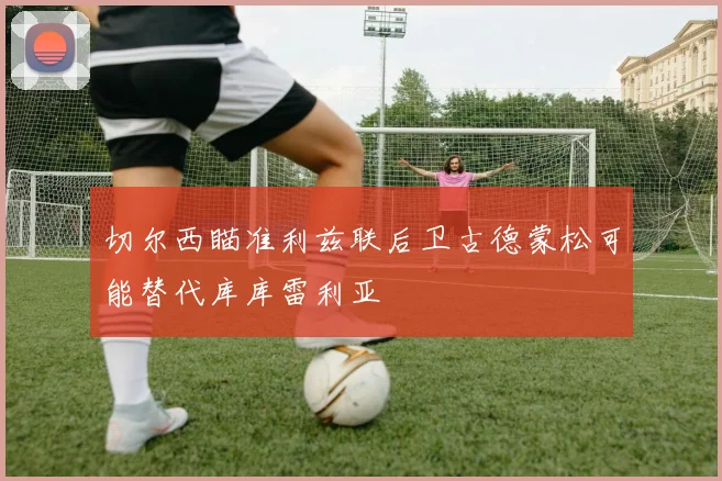 切尔西瞄准利兹联后卫古德蒙松可能替代库库雷利亚