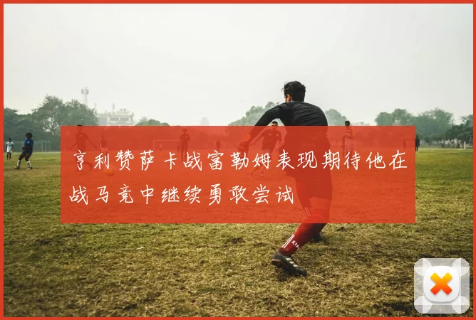 亨利赞萨卡战富勒姆表现期待他在战马竞中继续勇敢尝试