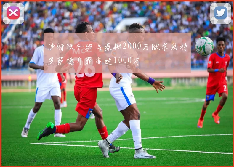 沙特联升班马豪掷2000万欧求购特罗萨德年薪高达1000万