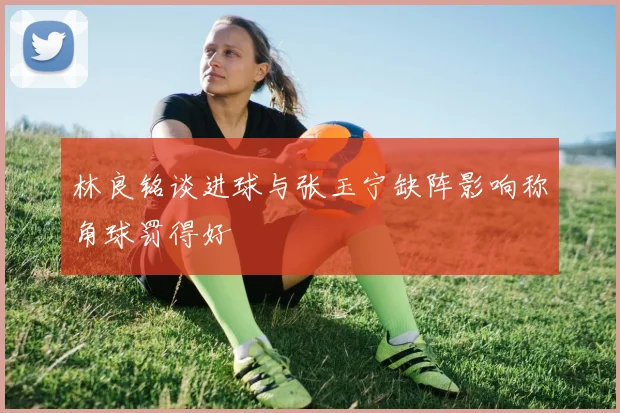 林良铭谈进球与张玉宁缺阵影响称角球罚得好