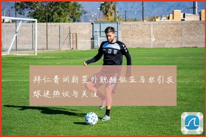 拜仁青训新星外貌酷似亚马尔引发球迷热议与关注
