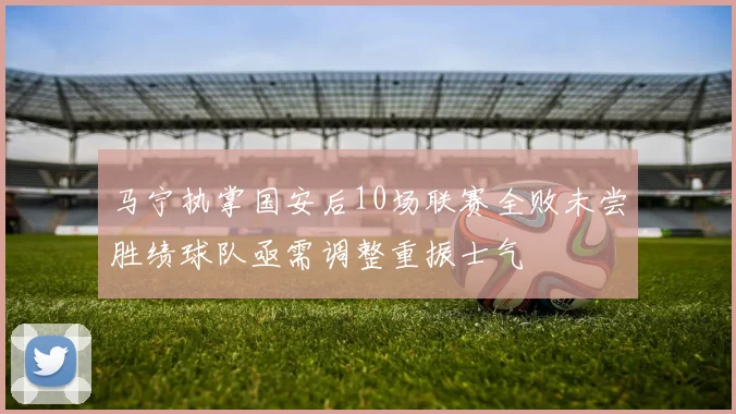 马宁执掌国安后10场联赛全败未尝胜绩球队亟需调整重振士气