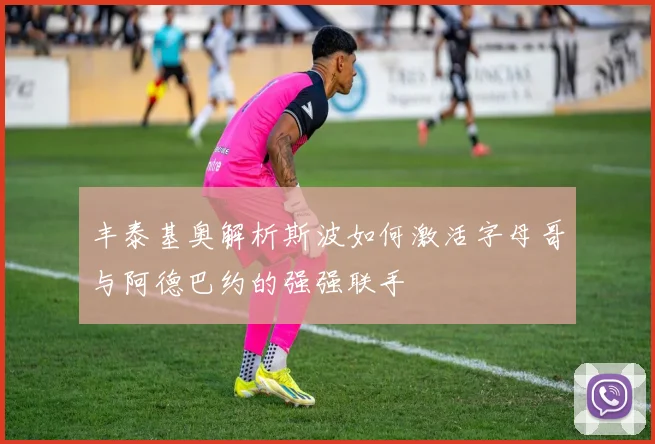 丰泰基奥解析斯波如何激活字母哥与阿德巴约的强强联手